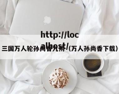 三国万人轮孙尚香九阴（万人孙尚香下载）